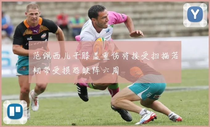 范佩西儿子膝盖重伤将接受扫描若韧带受损恐缺阵六周