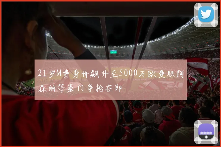 21岁M费身价飙升至5000万欧曼联阿森纳等豪门争抢在即