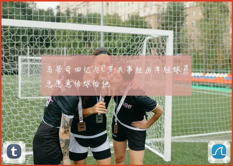 马蒂奇回忆与C罗共事经历年轻球员总愿意传球给他