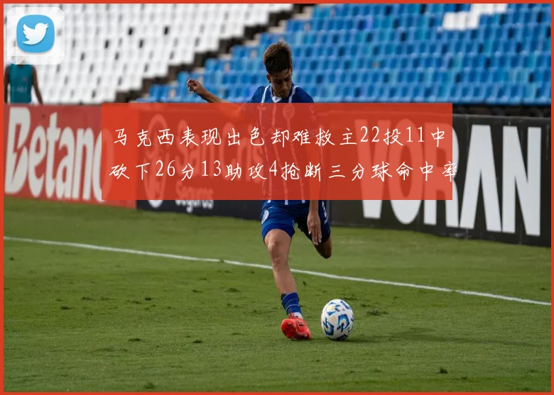 马克西表现出色却难救主22投11中砍下26分13助攻4抢断三分球命中率低迷