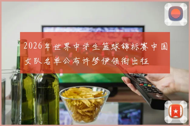 2026年世界中学生篮球锦标赛中国女队名单公布许梦伊领衔出征