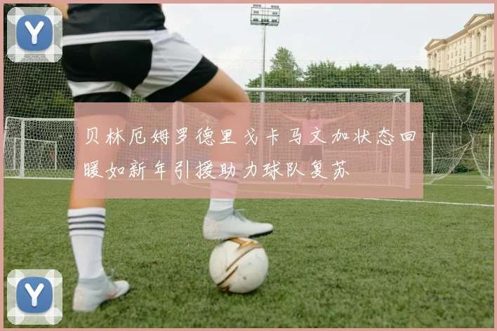 贝林厄姆罗德里戈卡马文加状态回暖如新年引援助力球队复苏