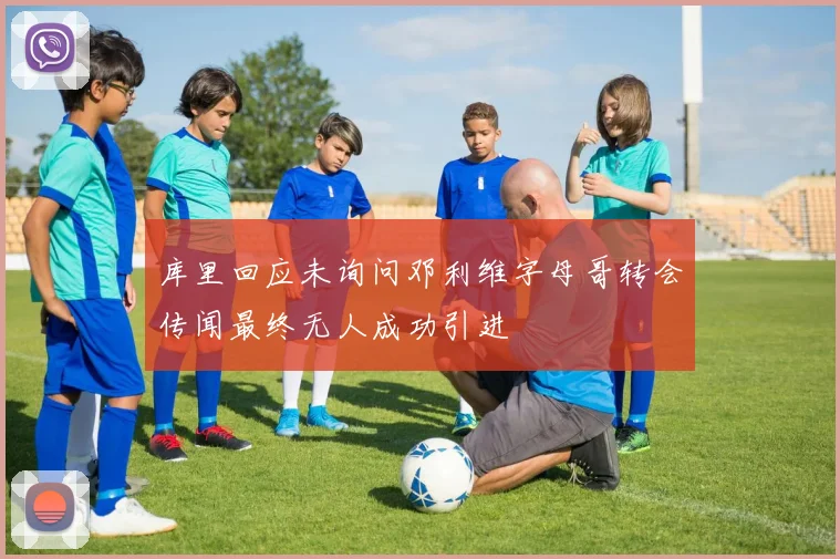 库里回应未询问邓利维字母哥转会传闻最终无人成功引进