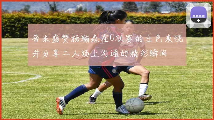 蒂米盛赞杨瀚森在G联赛的出色表现并分享二人场上沟通的精彩瞬间