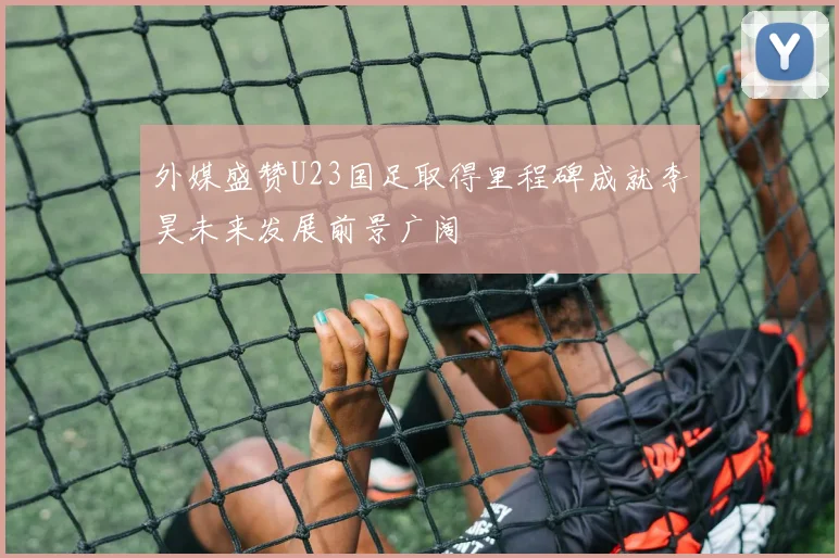 外媒盛赞U23国足取得里程碑成就李昊未来发展前景广阔