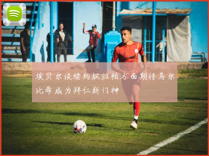 埃贝尔谈续约权归帕方面期待乌尔比希成为拜仁新门神