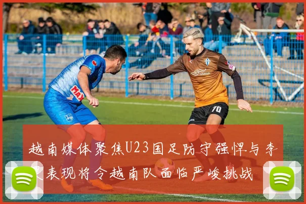 越南媒体聚焦U23国足防守强悍与李昊表现将令越南队面临严峻挑战