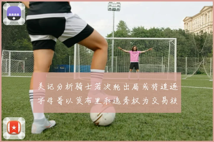 美记分析骑士若次轮出局或将追逐字母哥以莫布里和选秀权为交易核心