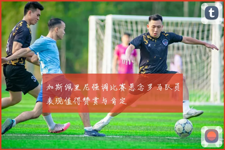 加斯佩里尼强调比赛悬念罗马队员表现值得赞赏与肯定
