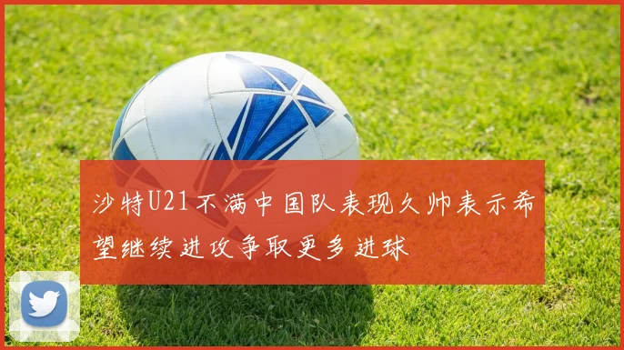 沙特U21不满中国队表现久帅表示希望继续进攻争取更多进球