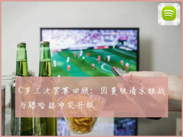 C罗三次罢赛回顾：因曼联请求缺战与滕哈赫冲突升级