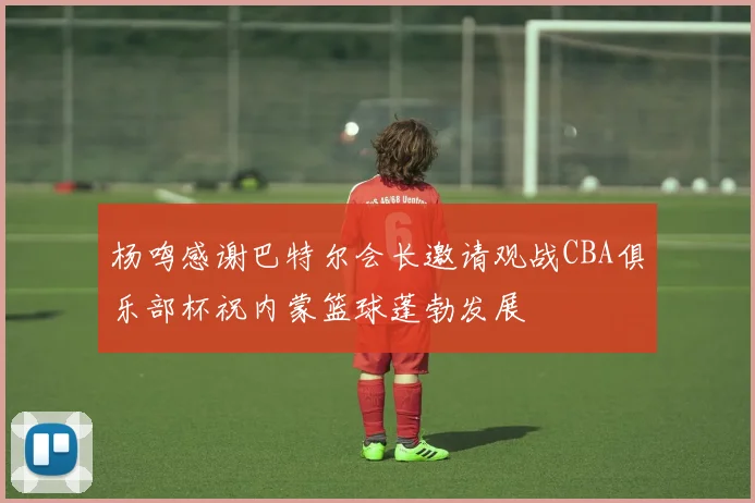 杨鸣感谢巴特尔会长邀请观战CBA俱乐部杯祝内蒙篮球蓬勃发展