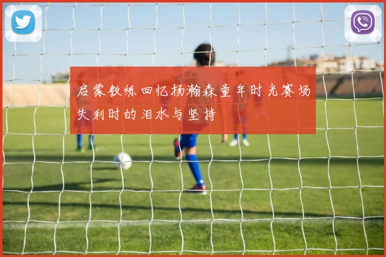 启蒙教练回忆杨瀚森童年时光赛场失利时的泪水与坚持